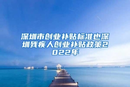 深圳市创业补贴标准也深圳残疾人创业补贴政策2022年