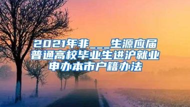 2021年非___生源应届普通高校毕业生进沪就业申办本市户籍办法