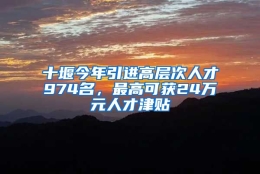 十堰今年引进高层次人才974名，最高可获24万元人才津贴