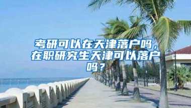 考研可以在天津落户吗，在职研究生天津可以落户吗？