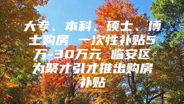 大专、本科、硕士、博士购房 一次性补贴5万-30万元 临安区为聚才引才推出购房补贴