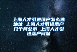 上海人才引进落户怎么选地址 上海人才引进落户几个月公示 上海人才引进落户问题