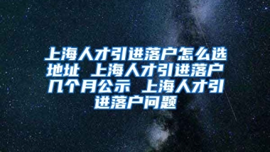 上海人才引进落户怎么选地址 上海人才引进落户几个月公示 上海人才引进落户问题