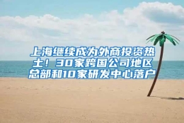 上海继续成为外商投资热土！30家跨国公司地区总部和10家研发中心落户