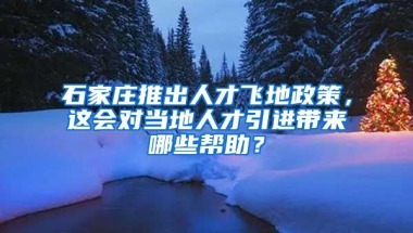 石家庄推出人才飞地政策，这会对当地人才引进带来哪些帮助？