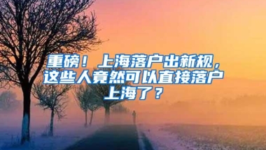 重磅！上海落户出新规，这些人竟然可以直接落户上海了？