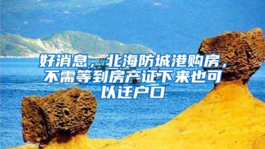 好消息，北海防城港购房，不需等到房产证下来也可以迁户口