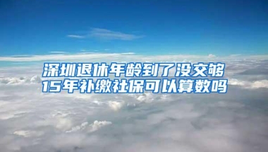 深圳退休年龄到了没交够15年补缴社保可以算数吗