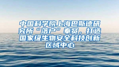 中国科学院上海巴斯德研究所“落户”奉贤，打造国家级生物安全科技创新区域中心