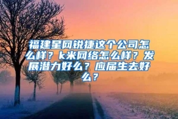 福建星网锐捷这个公司怎么样？k米网络怎么样？发展潜力好么？应届生去好么？