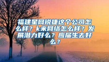 福建星网锐捷这个公司怎么样？k米网络怎么样？发展潜力好么？应届生去好么？