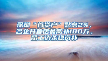 深圳“首贷户”贴息2%，名企开首店最高补100万，留工消杀稳岗补