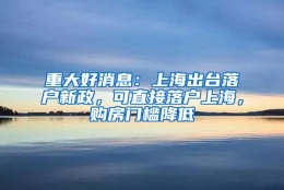 重大好消息：上海出台落户新政，可直接落户上海，购房门槛降低