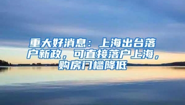 重大好消息：上海出台落户新政，可直接落户上海，购房门槛降低