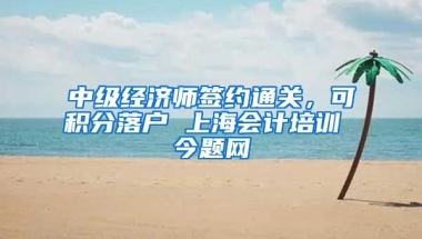 中级经济师签约通关，可积分落户 上海会计培训 今题网