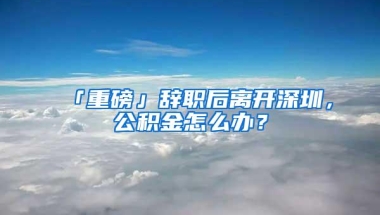 「重磅」辞职后离开深圳，公积金怎么办？