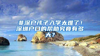 非深户孩子入学太难了！深圳户口的帮助究竟有多大？