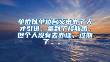 单位以单位名义申办了人才引进，拿到了接收函，但个人没有去办理，过期了。。。