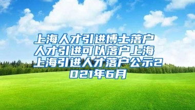 上海人才引进博士落户 人才引进可以落户上海 上海引进人才落户公示2021年6月