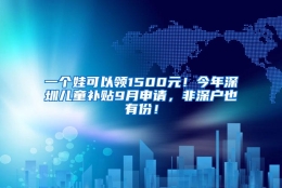 一个娃可以领1500元！今年深圳儿童补贴9月申请，非深户也有份！