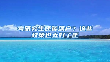 考研究生还能落户？这些政策也太好了吧