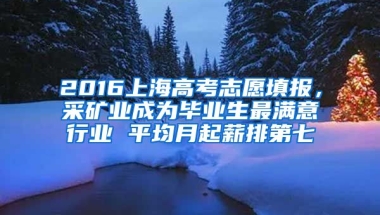 2016上海高考志愿填报，采矿业成为毕业生最满意行业 平均月起薪排第七