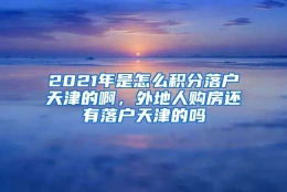 2021年是怎么积分落户天津的啊，外地人购房还有落户天津的吗