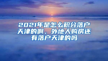 2021年是怎么积分落户天津的啊，外地人购房还有落户天津的吗