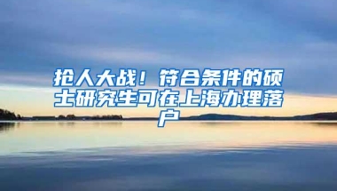 抢人大战！符合条件的硕士研究生可在上海办理落户