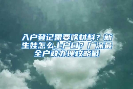 入户登记需要啥材料？新生娃怎么上户口？广深最全户政办理攻略戳