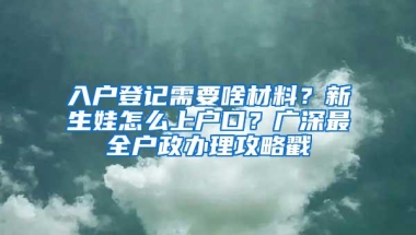 入户登记需要啥材料？新生娃怎么上户口？广深最全户政办理攻略戳