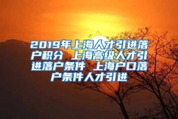 2019年上海人才引进落户积分 上海高级人才引进落户条件 上海户口落户条件人才引进