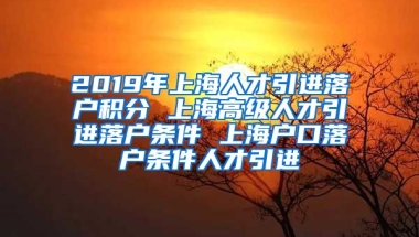 2019年上海人才引进落户积分 上海高级人才引进落户条件 上海户口落户条件人才引进