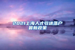 2021上海人才引进落户最新政策