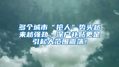 多个城市“抢人”势头越来越强劲，深户补贴更是引起大范围震荡！