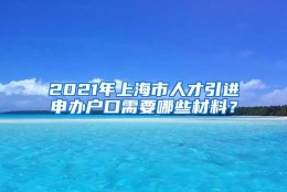 2021年上海市人才引进申办户口需要哪些材料？