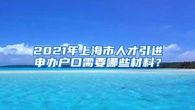 2021年上海市人才引进申办户口需要哪些材料？