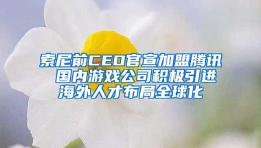 索尼前CEO官宣加盟腾讯 国内游戏公司积极引进海外人才布局全球化