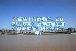 应届生上海市落户，2021＊政策！上海应届生落户政策发布！错过在等一年！