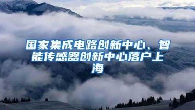 国家集成电路创新中心、智能传感器创新中心落户上海