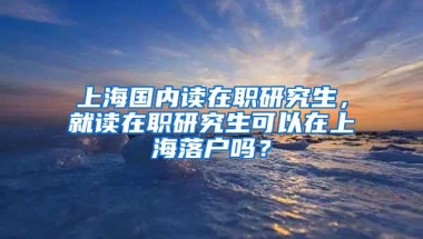 上海国内读在职研究生，就读在职研究生可以在上海落户吗？