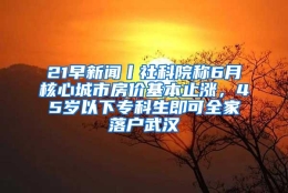 21早新闻丨社科院称6月核心城市房价基本止涨，45岁以下专科生即可全家落户武汉