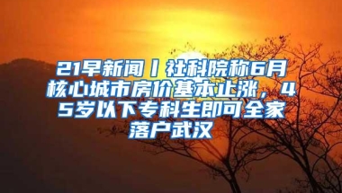 21早新闻丨社科院称6月核心城市房价基本止涨，45岁以下专科生即可全家落户武汉