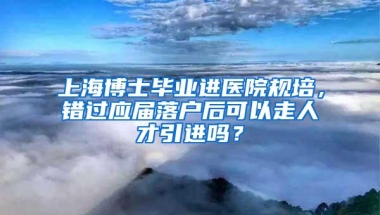 上海博士毕业进医院规培，错过应届落户后可以走人才引进吗？