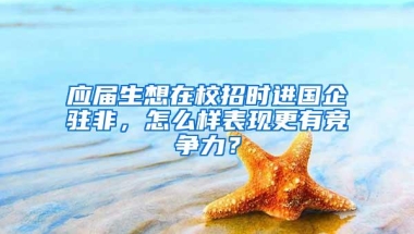 应届生想在校招时进国企驻非，怎么样表现更有竞争力？