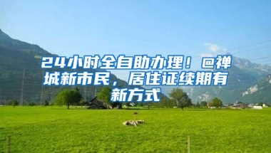 24小时全自助办理！@禅城新市民，居住证续期有新方式