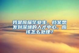 我是应届毕业生，档案想发到深圳的人才中心，应该怎么处理？