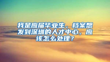 我是应届毕业生，档案想发到深圳的人才中心，应该怎么处理？