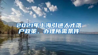 2021年上海引进人才落户政策、办理所需条件