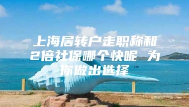 上海居转户走职称和2倍社保哪个快呢 为你做出选择